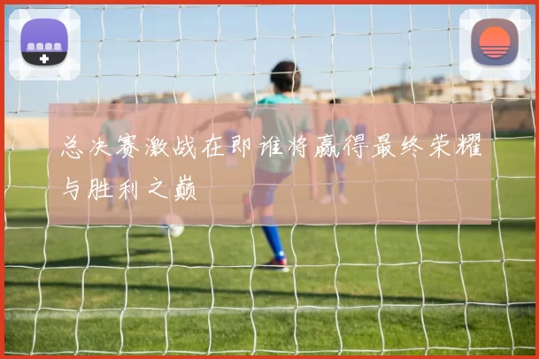 总决赛激战在即谁将赢得最终荣耀与胜利之巅