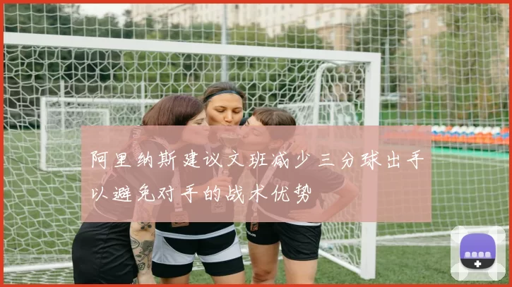 阿里纳斯建议文班减少三分球出手以避免对手的战术优势