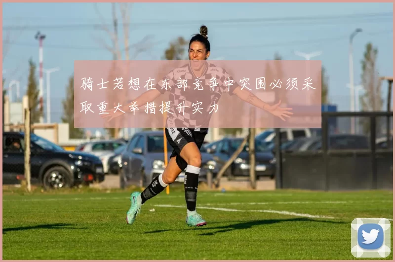 骑士若想在东部竞争中突围必须采取重大举措提升实力