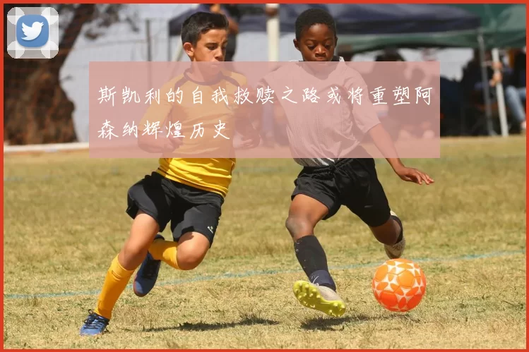 斯凯利的自我救赎之路或将重塑阿森纳辉煌历史