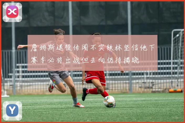 詹姆斯退役传闻不实铁林坚信他下赛季必将出战但去向仍待揭晓